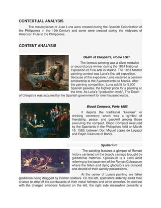 CONTEXTUAL ANALYSIS
The masterpieces of Juan Luna were created during the Spanish Colonization of
the Philippines in the 19th Century and some were created during the midyears of
American Rule in the Philippines.
CONTENT ANALYSIS
Death of Cleopatra, Rome 1881
The famous painting was a silver medalist
or second prize winner during the 1881 National
Exposition of Fine Arts in Madrid. The 1881 Madrid
painting contest was Luna's first art exposition.
Because of the exposure, Luna received a pension
scholarship at the Ayuntamiento de Manila. After
the painting competition, Luna sold it for 5,000
Spanish pesetas, the highest price for a painting at
the time. As Luna's "graduation work", The Death
of Cleopatra was acquired by the Spanish government for one thousand euros.
Blood Compact, Paris 1885
It depicts the traditional “kasikasi” or
drinking ceremony which was a symbol of
friendship, peace, and goodwill among those
executing the compact. Blood Compact executed
by the Spaniards in the Philippines held on March
16, 1565, between Don Miguel Lopez de Legazpi
and Rajah Sikatuna of Bohol.
Spoliarium
The painting features a glimpse of Roman
history centered on the bloody carnage brought by
gladiatorial matches. Spoliarium is a Latin word
referring to the basement of the Roman Colosseum
where the fallen and dying gladiators are dumped
and devoid of their worldly possessions.
At the center of Luna’s painting are fallen
gladiators being dragged by Roman soldiers. On the left, spectators ardently await their
chance to strip off the combatants of their metal helmets and other armories. In contrast
with the charged emotions featured on the left, the right side meanwhile presents a
 