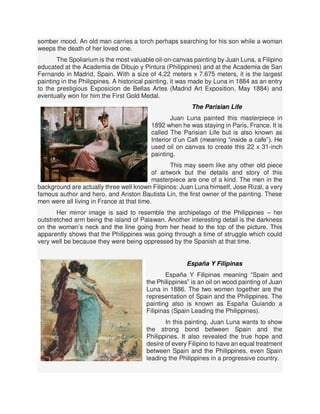 somber mood. An old man carries a torch perhaps searching for his son while a woman
weeps the death of her loved one.
The Spoliarium is the most valuable oil-on-canvas painting by Juan Luna, a Filipino
educated at the Academia de Dibujo y Pintura (Philippines) and at the Academia de San
Fernando in Madrid, Spain. With a size of 4.22 meters x 7.675 meters, it is the largest
painting in the Philippines. A historical painting, it was made by Luna in 1884 as an entry
to the prestigious Exposicion de Bellas Artes (Madrid Art Exposition, May 1884) and
eventually won for him the First Gold Medal.
The Parisian Life
Juan Luna painted this masterpiece in
1892 when he was staying in Paris, France. It is
called The Parisian Life but is also known as
Interior d’un Cafi (meaning “inside a cafe”). He
used oil on canvas to create this 22 x 31-inch
painting.
This may seem like any other old piece
of artwork but the details and story of this
masterpiece are one of a kind. The men in the
background are actually three well known Filipinos: Juan Luna himself, Jose Rizal, a very
famous author and hero, and Ariston Bautista Lin, the first owner of the painting. These
men were all living in France at that time.
Her mirror image is said to resemble the archipelago of the Philippines – her
outstretched arm being the island of Palawan. Another interesting detail is the darkness
on the woman’s neck and the line going from her head to the top of the picture. This
apparently shows that the Philippines was going through a time of struggle which could
very well be because they were being oppressed by the Spanish at that time.
España Y Filipinas
España Y Filipinas meaning “Spain and
the Philippines” is an oil on wood painting of Juan
Luna in 1886. The two women together are the
representation of Spain and the Philippines. The
painting also is known as España Guiando a
Filipinas (Spain Leading the Philippines).
In this painting, Juan Luna wants to show
the strong bond between Spain and the
Philippines. It also revealed the true hope and
desire of every Filipino to have an equal treatment
between Spain and the Philippines, even Spain
leading the Philippines in a progressive country.
 