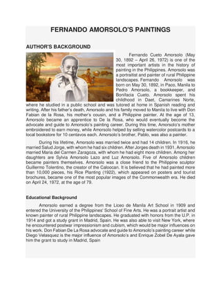 FERNANDO AMORSOLO'S PAINTINGS
AUTHOR'S BACKGROUND
Fernando Cueto Amorsolo (May
30, 1892 – April 26, 1972) is one of the
most important artists in the history of
painting in the Philippines. Amorsolo was
a portraitist and painter of rural Philippine
landscapes. Fernando Amorsolo was
born on May 30, 1892, in Paco, Manila to
Pedro Amorsolo, a bookkeeper, and
Bonifacia Cueto. Amorsolo spent his
childhood in Daet, Camarines Norte,
where he studied in a public school and was tutored at home in Spanish reading and
writing. After his father’s death, Amorsolo and his family moved to Manila to live with Don
Fabian de la Rosa, his mother’s cousin, and a Philippine painter. At the age of 13,
Amorsolo became an apprentice to De la Rosa, who would eventually become the
advocate and guide to Amorsolo’s painting career. During this time, Amorsolo’s mother
embroidered to earn money, while Amorsolo helped by selling watercolor postcards to a
local bookstore for 10 centavos each. Amorsolo’s brother, Pablo, was also a painter.
During his lifetime, Amorsolo was married twice and had 14 children. In 1916, he
married Salud Jorge, with whom he had six children. After Jorges death in 1931, Amorsolo
married Maria del Carmen Zaragoza, with whom he had eight more children. Among her
daughters are Sylvia Amorsolo Lazo and Luz Amorsolo. Five of Amorsolo children
became painters themselves. Amorsolo was a close friend to the Philippine sculptor
Guillermo Tolentino, the creator of the Caloocan. It is believed that he had painted more
than 10,000 pieces, his Rice Planting (1922), which appeared on posters and tourist
brochures, became one of the most popular images of the Commonwealth era. He died
on April 24, 1972, at the age of 79.
Educational Background
Amorsolo earned a degree from the Liceo de Manila Art School in 1909 and
entered the University of the Philippines' School of Fine Arts. He was a portrait artist and
known painter of rural Philippine landscapes. He graduated with honors from the U.P. in
1914 and got a study grant in Madrid, Spain. He was also able to visit New York, where
he encountered postwar impressionism and cubism, which would be major influences on
his work. Don Fabian De La Rosa advocate and guide to Amorsolo’s painting career while
Diego Velasquez is the major influence of Amorsolo’s and Enrique Zobel De Ayala gave
him the grant to study in Madrid, Spain
 