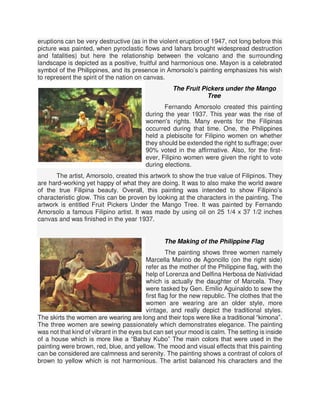 eruptions can be very destructive (as in the violent eruption of 1947, not long before this
picture was painted, when pyroclastic flows and lahars brought widespread destruction
and fatalities) but here the relationship between the volcano and the surrounding
landscape is depicted as a positive, fruitful and harmonious one. Mayon is a celebrated
symbol of the Philippines, and its presence in Amorsolo’s painting emphasizes his wish
to represent the spirit of the nation on canvas.
The Fruit Pickers under the Mango
Tree
Fernando Amorsolo created this painting
during the year 1937. This year was the rise of
women's rights. Many events for the Filipinas
occurred during that time. One, the Philippines
held a plebiscite for Filipino women on whether
they should be extended the right to suffrage; over
90% voted in the affirmative. Also, for the first-
ever, Filipino women were given the right to vote
during elections.
The artist, Amorsolo, created this artwork to show the true value of Filipinos. They
are hard-working yet happy of what they are doing. It was to also make the world aware
of the true Filipina beauty. Overall, this painting was intended to show Filipino’s
characteristic glow. This can be proven by looking at the characters in the painting. The
artwork is entitled Fruit Pickers Under the Mango Tree. It was painted by Fernando
Amorsolo a famous Filipino artist. It was made by using oil on 25 1/4 x 37 1/2 inches
canvas and was finished in the year 1937.
The Making of the Philippine Flag
The painting shows three women namely
Marcella Marino de Agoncillo (on the right side)
refer as the mother of the Philippine flag, with the
help of Lorenza and Delfina Herbosa de Natividad
which is actually the daughter of Marcela. They
were tasked by Gen. Emilio Aguinaldo to sew the
first flag for the new republic. The clothes that the
women are wearing are an older style, more
vintage, and really depict the traditional styles.
The skirts the women are wearing are long and their tops were like a traditional “kimona”.
The three women are sewing passionately which demonstrates elegance. The painting
was not that kind of vibrant in the eyes but can set your mood is calm. The setting is inside
of a house which is more like a “Bahay Kubo” The main colors that were used in the
painting were brown, red, blue, and yellow. The mood and visual effects that this painting
can be considered are calmness and serenity. The painting shows a contrast of colors of
brown to yellow which is not harmonious. The artist balanced his characters and the
 