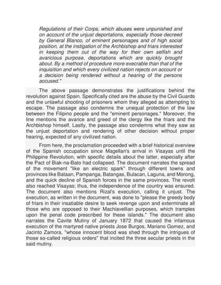 Regulations of their Corps, which abuses were unpunished and
on account of the unjust deportations, especially those decreed
by General Blanco, of eminent personages and of high social
position, at the instigation of the Archbishop and friars interested
in keeping them out of the way for their own selfish and
avaricious purpose, deportations which are quickly brought
about. By a method of procedure more execrable than that of the
inquisition and which every civilized nation rejects on account or
a decision being rendered without a hearing of the persons
accused."
The above passage demonstrates the justifications behind the
revolution against Spain. Specifically cited are the abuse by the Civil Guards
and the unlawful shooting of prisoners whom they alleged as attempting to
escape. The passage also condemns the unequal protection of the law
between the Filipino people and the "eminent personages." Moreover, the
line mentions the avarice and greed of the clergy like the friars and the
Archbishop himself. Lastly, the passage also condemns what they saw as
the unjust deportation and rendering of other decision without proper
hearing, expected of any civilized nation.
From here, the proclamation proceeded with a brief historical overview
of the Spanish occupation since Magellan's arrival in Visayas until the
Philippine Revolution, with specific details about the latter, especially after
the Pact of Biak-na-Bato had collapsed. The document narrates the spread
of the movement "like an electric spark" through different towns and
provinces like Bataan, Pampanga, Batangas, Bulacan, Laguna, and Morong,
and the quick decline of Spanish forces in the same provinces. The revolt
also reached Visayas; thus, the independence of the country was ensured.
The document also mentions Rizal's execution, calling it unjust. The
execution, as written in the document, was done to "please the greedy body
of friars in their insatiable desire to seek revenge upon and exterminate all
those who are opposed to their Machiavellian purposes, which tramples
upon the penal code prescribed for these islands." The document also
narrates the Cavite Mutiny of January 1872 that caused the infamous
execution of the martyred native priests Jose Burgos, Mariano Gomez, and
Jacinto Zamora, "whose innocent blood was shed through the intrigues of
those so-called religious orders" that incited the three secular priests in the
said mutiny.
 