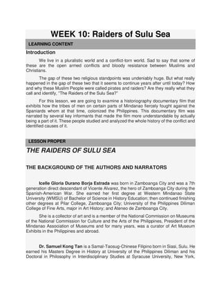 WEEK 10: Raiders of Sulu Sea
LEARNING CONTENT
Introduction
We live in a pluralistic world and a conflict-torn world. Sad to say that some of
these are the open armed conflicts and bloody resistance between Muslims and
Christians.
The gap of these two religious standpoints was undeniably huge. But what really
happened in the gap of these two that it seems to continue years after until today? How
and why these Muslim People were called pirates and raiders? Are they really what they
call and identify, “The Raiders of the Sulu Sea?”
For this lesson, we are going to examine a historiography documentary film that
exhibits how the tribes of men on certain parts of Mindanao fiercely fought against the
Spaniards whom at that time, colonized the Philippines. This documentary film was
narrated by several key informants that made the film more understandable by actually
being a part of it. These people studied and analyzed the whole history of the conflict and
identified causes of it.
LESSON PROPER
THE RAIDERS OF SULU SEA
THE BACKGROUND OF THE AUTHORS AND NARRATORS
Icelle Gloria Durano Borja Estrada was born in Zamboanga City and was a 7th
generation direct descendant of Vicente Alvarez, the hero of Zamboanga City during the
Spanish-American War. She earned her first degree at Western Mindanao State
University (WMSU) of Bachelor of Science in History Education; then continued finishing
other degrees at Pilar College, Zamboanga City; University of the Philippines Diliman
College of Fine Arts, major in Art History; and Ateneo de Zamboanga City.
She is a collector of art and is a member of the National Commission on Museums
of the National Commission for Culture and the Arts of the Philippines, President of the
Mindanao Association of Museums and for many years, was a curator of Art Museum
Exhibits in the Philippines and abroad.
Dr. Samuel Kong Tan is a Samal-Taosug-Chinese Filipino born in Siasi, Sulu. He
earned his Masters Degree in History at University of the Philippines Diliman and his
Doctoral in Philosophy in Interdisciplinary Studies at Syracuse University, New York,
 
