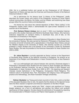 USA. He is a published Author and served as the Chairperson of UP Diliman’s
Department of History and was also the Chairman and Executive Director of the National
Historical Institute in 1998.
He is well-known for his famous book “A History of the Philippines”, briefly
describes the human history and culture of the Philippines, focusing on three Filipino
cultural communities--the Moros, the Indios, and the Infieles--and examining how these
groups reflect the country's history and development.
He shared his view about the colonial depictions of Moro “Slave raiding” in the
Philippines coastal towns where it demonstrated the open-armed resistance to the
colonial rule of the Muslims.
Prof. Barbara Watson Andaya, born on June 7, 1943, is an Australian historian
and author who studies Indonesia and Maritime Southeast Asian History. She had done
extensive researches on women’s history in Southeast Asia, and of late, on the
localization of Christianity in the Region.
She received her Bachelor of Arts and Diploma of Education in Asian Studies from
the University of Sydney. She also earned her Doctoral in Philosophy in Southeast Asian
University at Cornell University with a specialization in Southeast Asian History and got
her Masters Degree at the University of Hawaii. She teaches courses as a full-time
professor in Asian Studies and is the director of the University’s Center for Southeast
Asian Studies. She was the president of the American Association for Asian Studies from
2005 to 2006.
Dr. Julius Bautista is currently appointed as Senior Lecturer at the Department
of Southeast Asian Studies at the National University of Singapore. He remains as an
Associate of the Religion and Globalization in Asian Contexts Cluster at Asia Research
Institute.
He is an anthropologist and cultural historian who earned a Doctorate degree in
Philosophy in Southeast Asian Studies from the Center for Asian Societies and Histories
at the Australian National University. He was a Visiting Fellow at ARI's Religion and
Globalisation in Asian Contexts Cluster from 2005 to 2011. His teaching and research
interests include Catholicism in the Philippines, Comparative World Religions, The
material culture of Southeast Asia, Pain, Nociception and religious ritual, Ethnographic
practice and methodology, and Asian-Australian heritage scholarship.
Halman Abubakar is a Taosug and a town councilor of Jolo, Sulu, and is a member
of the educated Abubakar Clan of Jolo. He asserts that the attacks on the Spanish forces
were the Moro reaction to Spanish and American imposition on the Moro People.
He promotes indigenous martial arts "Silat" –historic and significant on Taosug
bladed weapons; as a form of self-defense and glorifies the historic and symbolic
significance of these weapons. He also shares the sentiments of his people by resenting
the characterization of Western Colony and Filipino historiography as "pirates".
 