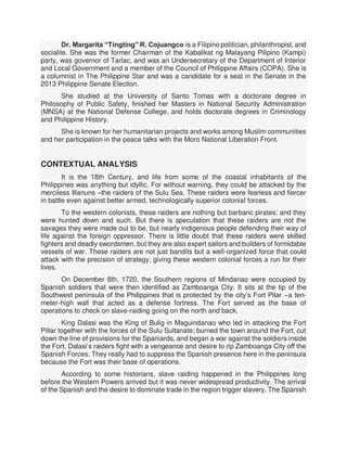 Dr. Margarita “Tingting” R. Cojuangco is a Filipino politician, philanthropist, and
socialite. She was the former Chairman of the Kabalikat ng Malayang Pilipino (Kampi)
party, was governor of Tarlac, and was an Undersecretary of the Department of Interior
and Local Government and a member of the Council of Philippine Affairs (COPA). She is
a columnist in The Philippine Star and was a candidate for a seat in the Senate in the
2013 Philippine Senate Election.
She studied at the University of Santo Tomas with a doctorate degree in
Philosophy of Public Safety, finished her Masters in National Security Administration
(MNSA) at the National Defense College, and holds doctorate degrees in Criminology
and Philippine History.
She is known for her humanitarian projects and works among Muslim communities
and her participation in the peace talks with the Moro National Liberation Front.
CONTEXTUAL ANALYSIS
It is the 18th Century, and life from some of the coastal inhabitants of the
Philippines was anything but idyllic. For without warning, they could be attacked by the
merciless Illanuns –the raiders of the Sulu Sea. These raiders were fearless and fiercer
in battle even against better armed, technologically superior colonial forces.
To the western colonists, these raiders are nothing but barbaric pirates; and they
were hunted down and such. But there is speculation that these raiders are not the
savages they were made out to be, but nearly indigenous people defending their way of
life against the foreign oppressor. There is little doubt that these raiders were skilled
fighters and deadly swordsmen, but they are also expert sailors and builders of formidable
vessels of war. These raiders are not just bandits but a well-organized force that could
attack with the precision of strategy, giving these western colonial forces a run for their
lives.
On December 8th, 1720, the Southern regions of Mindanao were occupied by
Spanish soldiers that were then identified as Zamboanga City. It sits at the tip of the
Southwest peninsula of the Philippines that is protected by the city’s Fort Pilar –a ten-
meter-high wall that acted as a defense fortress. The Fort served as the base of
operations to check on slave-raiding going on the north and back.
King Dalasi was the King of Bulig in Maguindanao who led in attacking the Fort
Pillar together with the forces of the Sulu Sultanate; burned the town around the Fort, cut
down the line of provisions for the Spaniards, and began a war against the soldiers inside
the Fort. Dalasi’s raiders fight with a vengeance and desire to rip Zamboanga City off the
Spanish Forces. They really had to suppress the Spanish presence here in the peninsula
because the Fort was their base of operations.
According to some historians, slave raiding happened in the Philippines long
before the Western Powers arrived but it was never widespread productivity. The arrival
of the Spanish and the desire to dominate trade in the region trigger slavery. The Spanish
 