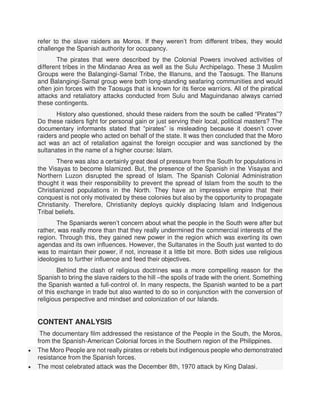 refer to the slave raiders as Moros. If they weren’t from different tribes, they would
challenge the Spanish authority for occupancy.
The pirates that were described by the Colonial Powers involved activities of
different tribes in the Mindanao Area as well as the Sulu Archipelago. These 3 Muslim
Groups were the Balangingi-Samal Tribe, the Illanuns, and the Taosugs. The Illanuns
and Balangingi-Samal group were both long-standing seafaring communities and would
often join forces with the Taosugs that is known for its fierce warriors. All of the piratical
attacks and retaliatory attacks conducted from Sulu and Maguindanao always carried
these contingents.
History also questioned, should these raiders from the south be called “Pirates”?
Do these raiders fight for personal gain or just serving their local, political masters? The
documentary informants stated that “pirates” is misleading because it doesn’t cover
raiders and people who acted on behalf of the state. It was then concluded that the Moro
act was an act of retaliation against the foreign occupier and was sanctioned by the
sultanates in the name of a higher course: Islam.
There was also a certainly great deal of pressure from the South for populations in
the Visayas to become Islamized. But, the presence of the Spanish in the Visayas and
Northern Luzon disrupted the spread of Islam. The Spanish Colonial Administration
thought it was their responsibility to prevent the spread of Islam from the south to the
Christianized populations in the North. They have an impressive empire that their
conquest is not only motivated by these colonies but also by the opportunity to propagate
Christianity. Therefore, Christianity deploys quickly displacing Islam and Indigenous
Tribal beliefs.
The Spaniards weren’t concern about what the people in the South were after but
rather, was really more than that they really undermined the commercial interests of the
region. Through this, they gained new power in the region which was exerting its own
agendas and its own influences. However, the Sultanates in the South just wanted to do
was to maintain their power, if not, increase it a little bit more. Both sides use religious
ideologies to further influence and feed their objectives.
Behind the clash of religious doctrines was a more compelling reason for the
Spanish to bring the slave raiders to the hill –the spoils of trade with the orient. Something
the Spanish wanted a full-control of. In many respects, the Spanish wanted to be a part
of this exchange in trade but also wanted to do so in conjunction with the conversion of
religious perspective and mindset and colonization of our Islands.
CONTENT ANALYSIS
The documentary film addressed the resistance of the People in the South, the Moros,
from the Spanish-American Colonial forces in the Southern region of the Philippines.
 The Moro People are not really pirates or rebels but indigenous people who demonstrated
resistance from the Spanish forces.
 The most celebrated attack was the December 8th, 1970 attack by King Dalasi.
 