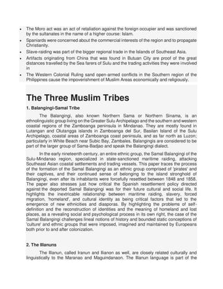  The Moro act was an act of retaliation against the foreign occupier and was sanctioned
by the sultanates in the name of a higher course: Islam.
 Spaniards were concerned about the commercial interests of the region and to propagate
Christianity.
 Slave-raiding was part of the bigger regional trade in the Islands of Southeast Asia.
 Artifacts originating from China that was found in Butuan City are proof of the great
distances travelled by the Sea farers of Sulu and the trading activities they were involved
in
 The Western Colonial Ruling sand open-armed conflicts in the Southern region of the
Philippines cause the impoverishment of Muslim Areas economically and religiously.
The Three Muslim Tribes
1. Balangingi-Samal Tribe
The Balangingi, also known Northern Sama or Northern Sinama, is an
ethnolinguistic group living on the Greater Sulu Archipelago and the southern and western
coastal regions of the Zamboanga peninsula in Mindanao. They are mostly found in
Lutangan and Olutangga islands in Zamboanga del Sur, Basilan Island of the Sulu
Archipelago, coastal areas of Zamboanga coast peninsula, and as far north as Luzon;
particularly in White Beach near Subic Bay, Zambales. Balangingis are considered to be
part of the larger group of Sama-Badjao and speak the Balangingi dialect.
In the early nineteenth century, an entire ethnic group, the Samal Balangingi of the
Sulu-Mindanao region, specialized in state-sanctioned maritime raiding, attacking
Southeast Asian coastal settlements and trading vessels. This paper traces the process
of the formation of the Samal Balangingi as an ethnic group comprised of 'pirates' and
their captives, and their continued sense of belonging to the island stronghold of
Balangingi, even after its inhabitants were forcefully resettled between 1848 and 1858.
The paper also stresses just how critical the Spanish resettlement policy directed
against the deported Samal Balangingi was for their future cultural and social life. It
highlights the inextricable relationship between maritime raiding, slavery, forced
migration, 'homeland', and cultural identity as being critical factors that led to the
emergence of new ethnicities and diasporas. By highlighting the problems of self-
definition and the reconstruction of identities and the meaning of homeland and lost
places, as a revealing social and psychological process in its own right, the case of the
Samal Balangingi challenges lineal notions of history and bounded static conceptions of
'culture' and ethnic groups that were imposed, imagined and maintained by Europeans
both prior to and after colonization.
2. The Illanuns
The Illanun, called Iranun and Ilianon as well, are closely related culturally and
linguistically to the Maranao and Maguindanaon. The Illanun language is part of the
 