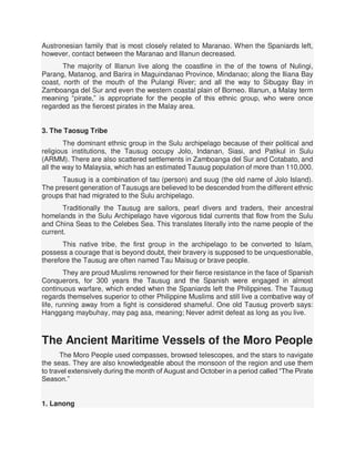 Austronesian family that is most closely related to Maranao. When the Spaniards left,
however, contact between the Maranao and Illanun decreased.
The majority of Illanun live along the coastline in the of the towns of Nulingi,
Parang, Matanog, and Barira in Maguindanao Province, Mindanao; along the Iliana Bay
coast, north of the mouth of the Pulangi River; and all the way to Sibugay Bay in
Zamboanga del Sur and even the western coastal plain of Borneo. Illanun, a Malay term
meaning “pirate,” is appropriate for the people of this ethnic group, who were once
regarded as the fiercest pirates in the Malay area.
3. The Taosug Tribe
The dominant ethnic group in the Sulu archipelago because of their political and
religious institutions, the Tausug occupy Jolo, Indanan, Siasi, and Patikul in Sulu
(ARMM). There are also scattered settlements in Zamboanga del Sur and Cotabato, and
all the way to Malaysia, which has an estimated Tausug population of more than 110,000.
Tausug is a combination of tau (person) and suug (the old name of Jolo Island).
The present generation of Tausugs are believed to be descended from the different ethnic
groups that had migrated to the Sulu archipelago.
Traditionally the Tausug are sailors, pearl divers and traders, their ancestral
homelands in the Sulu Archipelago have vigorous tidal currents that flow from the Sulu
and China Seas to the Celebes Sea. This translates literally into the name people of the
current.
This native tribe, the first group in the archipelago to be converted to Islam,
possess a courage that is beyond doubt, their bravery is supposed to be unquestionable,
therefore the Tausug are often named Tau Maisug or brave people.
They are proud Muslims renowned for their fierce resistance in the face of Spanish
Conquerors, for 300 years the Tausug and the Spanish were engaged in almost
continuous warfare, which ended when the Spaniards left the Philippines. The Tausug
regards themselves superior to other Philippine Muslims and still live a combative way of
life, running away from a fight is considered shameful. One old Tausug proverb says:
Hanggang maybuhay, may pag asa, meaning; Never admit defeat as long as you live.
The Ancient Maritime Vessels of the Moro People
The Moro People used compasses, browsed telescopes, and the stars to navigate
the seas. They are also knowledgeable about the monsoon of the region and use them
to travel extensively during the month of August and October in a period called “The Pirate
Season.”
1. Lanong
 