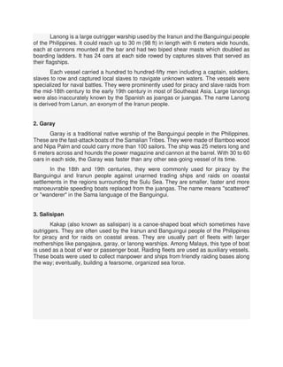 Lanong is a large outrigger warship used by the Iranun and the Banguingui people
of the Philippines. It could reach up to 30 m (98 ft) in length with 6 meters wide hounds,
each at cannons mounted at the bar and had two biped shear masts which doubled as
boarding ladders. It has 24 oars at each side rowed by captures slaves that served as
their flagships.
Each vessel carried a hundred to hundred-fifty men including a captain, soldiers,
slaves to row and captured local slaves to navigate unknown waters. The vessels were
specialized for naval battles. They were prominently used for piracy and slave raids from
the mid-18th century to the early 19th century in most of Southeast Asia. Large lanongs
were also inaccurately known by the Spanish as joangas or juangas. The name Lanong
is derived from Lanun, an exonym of the Iranun people.
2. Garay
Garay is a traditional native warship of the Banguingui people in the Philippines.
These are the fast-attack boats of the Samalian Tribes. They were made of Bamboo wood
and Nipa Palm and could carry more than 100 sailors. The ship was 25 meters long and
6 meters across and hounds the power magazine and cannon at the barrel. With 30 to 60
oars in each side, the Garay was faster than any other sea-going vessel of its time.
In the 18th and 19th centuries, they were commonly used for piracy by the
Banguingui and Iranun people against unarmed trading ships and raids on coastal
settlements in the regions surrounding the Sulu Sea. They are smaller, faster and more
manoeuvrable speeding boats replaced from the juangas. The name means "scattered"
or "wanderer" in the Sama language of the Banguingui.
3. Salisipan
Kakap (also known as salisipan) is a canoe-shaped boat which sometimes have
outriggers. They are often used by the Iranun and Banguingui people of the Philippines
for piracy and for raids on coastal areas. They are usually part of fleets with larger
motherships like pangajava, garay, or lanong warships. Among Malays, this type of boat
is used as a boat of war or passenger boat. Raiding fleets are used as auxiliary vessels.
These boats were used to collect manpower and ships from friendly raiding bases along
the way; eventually, building a fearsome, organized sea force.
 
