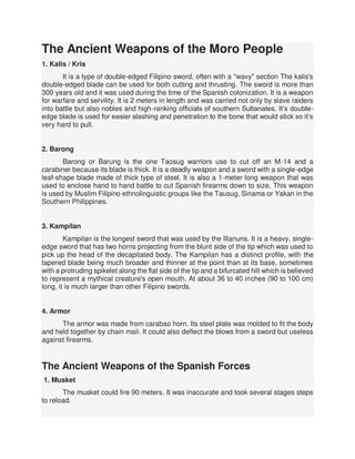 The Ancient Weapons of the Moro People
1. Kalis / Kris
It is a type of double-edged Filipino sword, often with a "wavy" section The kalis's
double-edged blade can be used for both cutting and thrusting. The sword is more than
300 years old and it was used during the time of the Spanish colonization. It is a weapon
for warfare and servility. It is 2 meters in length and was carried not only by slave raiders
into battle but also nobles and high-ranking officials of southern Sultanates. It’s double-
edge blade is used for easier slashing and penetration to the bone that would stick so it’s
very hard to pull.
2. Barong
Barong or Barung is the one Taosug warriors use to cut off an M-14 and a
carabiner because its blade is thick. It is a deadly weapon and a sword with a single-edge
leaf-shape blade made of thick type of steel. It is also a 1-meter long weapon that was
used to enclose hand to hand battle to cut Spanish firearms down to size. This weapon
is used by Muslim Filipino ethnolinguistic groups like the Tausug, Sinama or Yakan in the
Southern Philippines.
3. Kampilan
Kampilan is the longest sword that was used by the Illanuns. It is a heavy, single-
edge sword that has two horns projecting from the blunt side of the tip which was used to
pick up the head of the decapitated body. The Kampilan has a distinct profile, with the
tapered blade being much broader and thinner at the point than at its base, sometimes
with a protruding spikelet along the flat side of the tip and a bifurcated hilt which is believed
to represent a mythical creature's open mouth. At about 36 to 40 inches (90 to 100 cm)
long, it is much larger than other Filipino swords.
4. Armor
The armor was made from carabao horn. Its steel plate was molded to fit the body
and held together by chain mail. It could also deflect the blows from a sword but useless
against firearms.
The Ancient Weapons of the Spanish Forces
1. Musket
The musket could fire 90 meters. It was inaccurate and took several stages steps
to reload.
 
