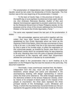 The proclamation of independence also invokes that the established
republic would be led under the dictatorship of Emilio Aguinaldo. The first
mention was at the very beginning of the proclamation. It stated:
"In the town of Cavite Viejo, in this province of Cavite, on
the twelfth day of June eighteen hundred and ninety-eight, before
me, Don Ambrosio Rianzares Bautista, Auditor of War and
Special Commissioner appointed to proclaim solemnize this act
by the Dictatorial Government of these Philippine islands, for the
purposes and by virtue of the circular addressed by the Eminent
Dictator of the same Don Emilio Aguinaldo y Famy."
The same was repeated toward the last part of the proclamation. It
states:
"We acknowledge, approve and confirm together with the
orders that have been issued therefrom. the Dictatorship
established by Don Emilio Aguinaldo whom we honor as the
Supreme Chief of this Nation, which this day commences to have
a life of its own, in the belief' that the is the instrument selected
by God in spite of his humble origin, to effect the redemption of
this unfortunate people, as foretold by Doctor Jose Rizal in the
magnificent verses which he composed when he was preparing
to be shot, liberating them from the yoke of Spanish domination
in punishment of the impunity with which their Government
allowed the commission of abuses by its subordinates."
Another detail in the proclamation that is worth looking at is its
explanation on the Philippine flag that was first waved on the same day. The
document explained:
"And finally, it was unanimously resolved that, this Nation,
independent from this clay, must use the same flag used
heretofore, whose design and colors and described in the
accompanying drawing, with design representing in natural
colors the three arms referred to. The white triangle represents
the distinctive emblem of the famous Katipunan Society, which
by means of its compact of blood urged on the masses of the
people to insurrection; the three stars represent the three
principal Islands of this Archipelago, Luzon, Mindanao and
Panay, in which this insurrectionary movement broke out; the sun
represents the gigantic strides that have been made by the sons
 