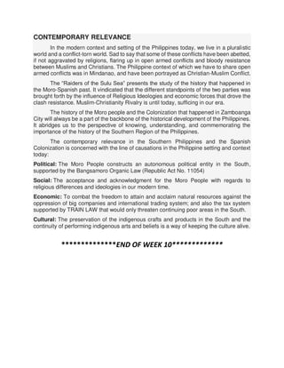 CONTEMPORARY RELEVANCE
In the modern context and setting of the Philippines today, we live in a pluralistic
world and a conflict-torn world. Sad to say that some of these conflicts have been abetted,
if not aggravated by religions, flaring up in open armed conflicts and bloody resistance
between Muslims and Christians. The Philippine context of which we have to share open
armed conflicts was in Mindanao, and have been portrayed as Christian-Muslim Conflict.
The “Raiders of the Sulu Sea” presents the study of the history that happened in
the Moro-Spanish past. It vindicated that the different standpoints of the two parties was
brought forth by the influence of Religious Ideologies and economic forces that drove the
clash resistance. Muslim-Christianity Rivalry is until today, sufficing in our era.
The history of the Moro people and the Colonization that happened in Zamboanga
City will always be a part of the backbone of the historical development of the Philippines.
It abridges us to the perspective of knowing, understanding, and commemorating the
importance of the history of the Southern Region of the Philippines.
The contemporary relevance in the Southern Philippines and the Spanish
Colonization is concerned with the line of causations in the Philippine setting and context
today:
Political: The Moro People constructs an autonomous political entity in the South,
supported by the Bangsamoro Organic Law (Republic Act No. 11054)
Social: The acceptance and acknowledgment for the Moro People with regards to
religious differences and ideologies in our modern time.
Economic: To combat the freedom to attain and acclaim natural resources against the
oppression of big companies and international trading system; and also the tax system
supported by TRAIN LAW that would only threaten continuing poor areas in the South.
Cultural: The preservation of the indigenous crafts and products in the South and the
continuity of performing indigenous arts and beliefs is a way of keeping the culture alive.
**************END OF WEEK 10*************
 