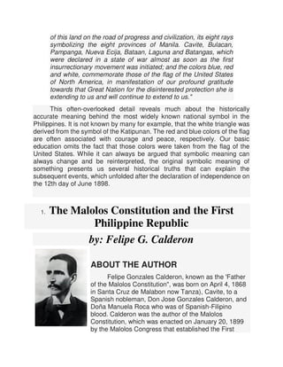 of this land on the road of progress and civilization, its eight rays
symbolizing the eight provinces of Manila. Cavite, Bulacan,
Pampanga, Nueva Ecija, Bataan, Laguna and Batangas, which
were declared in a state of war almost as soon as the first
insurrectionary movement was initiated; and the colors blue, red
and white, commemorate those of the flag of the United States
of North America, in manifestation of our profound gratitude
towards that Great Nation for the disinterested protection she is
extending to us and will continue to extend to us."
This often-overlooked detail reveals much about the historically
accurate meaning behind the most widely known national symbol in the
Philippines. It is not known by many for example, that the white triangle was
derived from the symbol of the Katipunan. The red and blue colors of the flag
are often associated with courage and peace, respectively. Our basic
education omits the fact that those colors were taken from the flag of the
United States. While it can always be argued that symbolic meaning can
always change and be reinterpreted, the original symbolic meaning of
something presents us several historical truths that can explain the
subsequent events, which unfolded after the declaration of independence on
the 12th day of June 1898.
1. The Malolos Constitution and the First
Philippine Republic
by: Felipe G. Calderon
ABOUT THE AUTHOR
Felipe Gonzales Calderon, known as the 'Father
of the Malolos Constitution", was born on April 4, 1868
in Santa Cruz de Malabon now Tanza), Cavite, to a
Spanish nobleman, Don Jose Gonzales Calderon, and
Doña Manuela Roca who was of Spanish-Filipino
blood. Calderon was the author of the Malolos
Constitution, which was enacted on January 20, 1899
by the Malolos Congress that established the First
 
