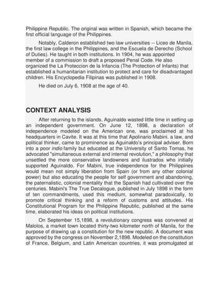 Philippine Republic. The original was written in Spanish, which became the
first official language of the Philippines.
Notably, Calderon established two law universities -- Liceo de Manila,
the first law college in the Philippines, and the Escuela de Derecho (School
of Duties). He taught in both institutions. In 1904, he was appointed
member of a commission to draft a proposed Penal Code. He also
organized the La Proteccion de la Infancia (The Protection of Infants) that
established a humanitarian institution to protect and care for disadvantaged
children. His Encyclopedia Filipinas was published in 1908.
He died on July 6, 1908 at the age of 40.
CONTEXT ANALYSIS
After returning to the islands. Aguinaldo wasted little time in setting up
an independent government. On June 12, 1898, a declaration of
independence modeled on the American one, was proclaimed at his
headquarters in Cavite. It was at this time that Apolinario Mabini. a law, and
political thinker, came to prominence as Aguinaldo’s principal adviser. Born
into a poor indio family but educated at the University of Santo Tomas, he
advocated "simultaneous external and internal revolution," a philosophy that
unsettled the more conservative landowners and ilustrados who initially
supported Aguinaldo. For Mabini, true independence for the Philippines
would mean not simply liberation from Spain (or from any other colonial
power) but also educating the people for self government and abandoning,
the paternalistic, colonial mentality that the Spanish had cultivated over the
centuries. Mabini's The True Decalogue, published in July 1898 in the form
of ten commandments, used this medium, somewhat paradoxically, to
promote critical thinking and a reform of customs and attitudes. His
Constitutional Program for the Philippine Republic, published at the same
time, elaborated his ideas on political institutions.
On September 15,1898, a revolutionary congress was convened at
Malolos, a market town located thirty-two kilometer north of Manila, for the
purpose of drawing up a constitution for the new republic. A document was
approved by the congress on November 2,1898. Modeled on the constitution
of France, Belgium, and Latin American countries, it was promulgated at
 