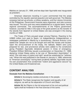 Malolos on January 21, 1899, and two days later Aguinaldo was inaugurated
as president.
American observers traveling in Luzon commented that the areas
controlled by the republic seemed peaceful and well governed. The Malolos
congress had set up schools, a military academy, and the Literary University
of the Philippines. Government finances were organized, and new currency
was issued. The army and navy were established on a regular basis. having
regional commands. The accomplishments of the Filipino government,
however, counted for little in the eyes of the great powers as the transfer of
the islands from Spanish to United States rule was arranged in the closing
months of 1898.
The Treaty of Paris aroused anger among Filipinos. Reacting to the
US$20 million sum paid to Spain, La Independencia (Independence), a
newspaper published in Manila by a revolutionary. General Antonio Luna,
stated that "people are not to be bought and sold like horses and houses.
Upon the announcement of the treaty, the radicals, Mabini and Luna,
prepared for war, and provisional articles were added to the constitution
giving President Aguinaldo dictatorial powers in times of emergency.
President William McKinley issued a proclamation on December 21, 1898,
declaring United States policy to be one of "Benevolent Assimilation" in
which "the mild sway of justice and right" would be substituted for "arbitrary
rule." When this was published in the islands on January 4, 1899, references
to "American sovereignty" having been prudently deleted, Aguinaldo issued
his own proclamation that condemned "violent and aggressive seizure" by
the United States and threatened war.
CONTENT ANALYSIS
Excerpts from the Malolos Constitution
Article 3. Sovereignty resides exclusively in the people.
Article 5. The State recognizes the freedom and equality of all
religions, as well as the separation of Church and State.
Article 19. No Filipino in the full enjoyment of his civil and political
rights shall be hindered in the free exercise of the same.
 