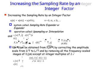 Increasing the Sampling Rate by an
Integer Factor
 Increasing the Sampling Rate by an Integer Factor
xi[n] = x[n/L] = xc(nT/L), n = 0, ±L, ± 2L, ...
and
 Xi(ej) can be obtained from Xe(ej) by correcting the amplitude
scale from 1/T to L/T and by removing all the frequency-scaled
images of Xc(j) except at integer multiples of 2
k 
 system called Sampling Rate Expander or
Expander
 operation called Upsampling or Interpolation

xe [n]   x[k][n 
kL]
j

j
L
 X (e )
(4.85)
 
 j
n

 j
Lk
k 
 
x[k]e


n  k 

Xe (e )     x[k]
[n  kL]e

xi [n]  
x[k]
k 
sin[(n  kL) / L]
(n  kL) / L
 