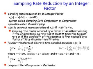  Sampling Rate Reduction by an Integer Factor
xd[n] = x[nM] = xc(nMT)
system called Sampling Rate Compressor or Compressor
operation called Downsampling
 xd[n] is an exact representation of xc(t) if /(MT) > N
 sampling rate can be reduced by a factor of M without aliasing
if the original sampling rate was at least M times the Nyquist
rate or if the bandwidth of the sequence is first reduced by a
factor of M by discrete-time filtering
 Fourier transform of discrete-time sampled sequence xd[n] is
where r = i+kM, -infinity < k < infinity and 0 < and = i < and = M-
1
 Lowpass filter+Compressor = Decimator
Sampling Rate Reduction by an Integer
Factor
MT MT
MT
X ( j  j
)
j

Xd (e )
 r

 c
1 
2r
M
X(e
)
j

Xd (e )

 j(/ M2i/
M)
i
0
1 M1
 