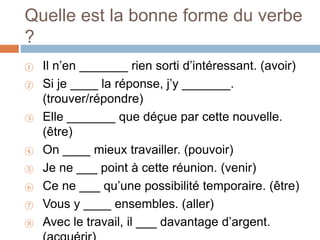 Quelle est la bonne forme du verbe
?
① Il n’en _______ rien sorti d’intéressant. (avoir)
② Si je ____ la réponse, j’y _______.
(trouver/répondre)
③ Elle _______ que déçue par cette nouvelle.
(être)
④ On ____ mieux travailler. (pouvoir)
⑤ Je ne ___ point à cette réunion. (venir)
⑥ Ce ne ___ qu’une possibilité temporaire. (être)
⑦ Vous y ____ ensembles. (aller)
⑧ Avec le travail, il ___ davantage d’argent.
 