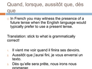Quand, lorsque, aussitôt que, dès
que
 In French you may witness the presence of a
future tense when the English language would
typically prefer to use a present tense.
Translation: stick to what is grammatically
correct!
1. Il vient me voir quand il finira ses devoirs.
2. Aussitôt que j’aurai fini, je vous enverrai un
texto.
3. Dès qu’elle sera prête, nous irons nous
 