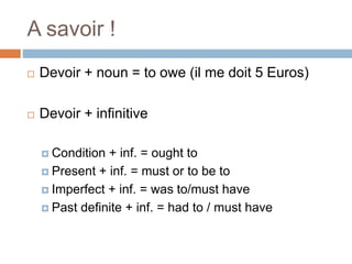 A savoir !
 Devoir + noun = to owe (il me doit 5 Euros)
 Devoir + infinitive
 Condition + inf. = ought to
 Present + inf. = must or to be to
 Imperfect + inf. = was to/must have
 Past definite + inf. = had to / must have
 