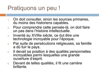 Pratiquons un peu !
1. On doit consulter, sinon les sources primaires,
du moins des historiens capables.
2. Pour comprendre cette pensée-là, on doit faire
un pas dans l’histoire intellectuelle.
3. Inventé au XVIIIe siècle, ce dut être une
technologie incroyable pour l’époque.
4. Par suite de persécutions religieuses, sa famille
a dû fuir le pays.
5. Il devait sa position à des qualités personnelles
incroyables parmi lesquelles une grande
ouverture d’esprit.
6. Devant de telles qualités, il fit une carrière
brillante.
 