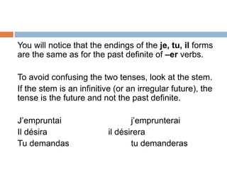 You will notice that the endings of the je, tu, il forms
are the same as for the past definite of –er verbs.
To avoid confusing the two tenses, look at the stem.
If the stem is an infinitive (or an irregular future), the
tense is the future and not the past definite.
J’empruntai j’emprunterai
Il désira il désirera
Tu demandas tu demanderas
 