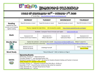 Homework Calendar
Week of September 30th
– October 4th
, 2013
2nd
Grade Blog: http://wildabout2ndgrade.berkeleyprep.net/
MONDAY TUESDAY WEDNESDAY THURSDAY
Reading
Explode the Code
minutes count towards
nightly reading
Read 20 minutes or more! Read 20 minutes or more! Read 20 minutes or more! Read 20 minutes or more!
Phonics- Explode the Code Online (10 minutes/2x a week) https://www.explodethecode.com/login/
Math
XtraMath - Computer Time (5 minutes each night) www.xtramath.org
HomeLink 2:10
Frames-and-Arrows Problems
HomeLink 2:11
“What’s My Rule?”
HomeLink 2:12
Subtraction Maze
HomeLink 2:13
Addition/Subtraction Facts
Wordly Wise Explore the websites – (10 minutes/2x a week) http://www.wordlywise3000.com/ (Book 2- Lesson 3)
or use online flashcards at BrainFlips: http://school.berkeleyprep.org/lower/llinks/2nd/WordWise/WWise2.htm
Website Lesson 3:
Review the words
Challenge Yourself
Lesson 3 Review Website
Quiz on Friday
Word Study “Above & Beyond” - Refer to Options on Page 2
DATES
Upcoming Events:
Wednesday, October 2nd
– Radio Disney Visit
Thursday, October 3rd
- Julie Sternberg Author Visit
Monday & Tuesday, October 7th
& 8th
– No School for Students (Student Holiday and Teacher In-Service)
Friday, October 11th
– Brooker Creek Field Trip
Thursday, October 31st
– Halloween Parade & Class Party (8a.m.-10:45a.m.)
November 1st
& 4th
– Parent/Teacher Conference (No school for students)
Friday, November 8th
– Pumpkin Bread Service Project
Friday, November 15th
– Fall Fair
 