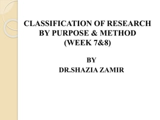 CLASSIFICATION OF RESEARCH
BY PURPOSE & METHOD
(WEEK 7&8)
BY
DR.SHAZIA ZAMIR
 