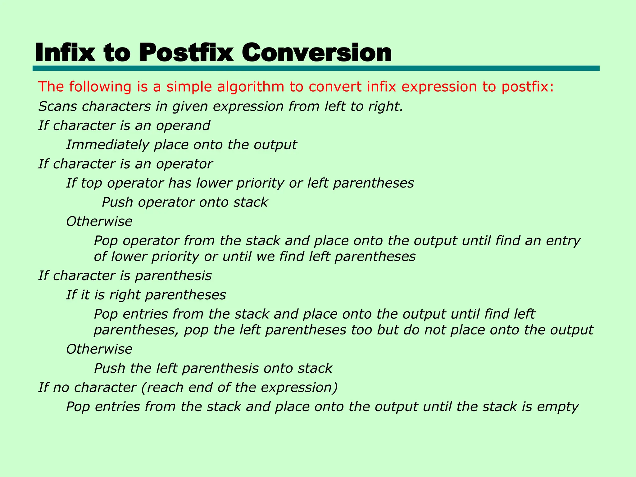Infix to Postfix Conversion
The following is a simple algorithm to convert infix expression to postfix:
Scans characters in given expression from left to right.
If character is an operand
Immediately place onto the output
If character is an operator
If top operator has lower priority or left parentheses
Push operator onto stack
Otherwise
Pop operator from the stack and place onto the output until find an entry
of lower priority or until we find left parentheses
If character is parenthesis
If it is right parentheses
Pop entries from the stack and place onto the output until find left
parentheses, pop the left parentheses too but do not place onto the output
Otherwise
Push the left parenthesis onto stack
If no character (reach end of the expression)
Pop entries from the stack and place onto the output until the stack is empty
 