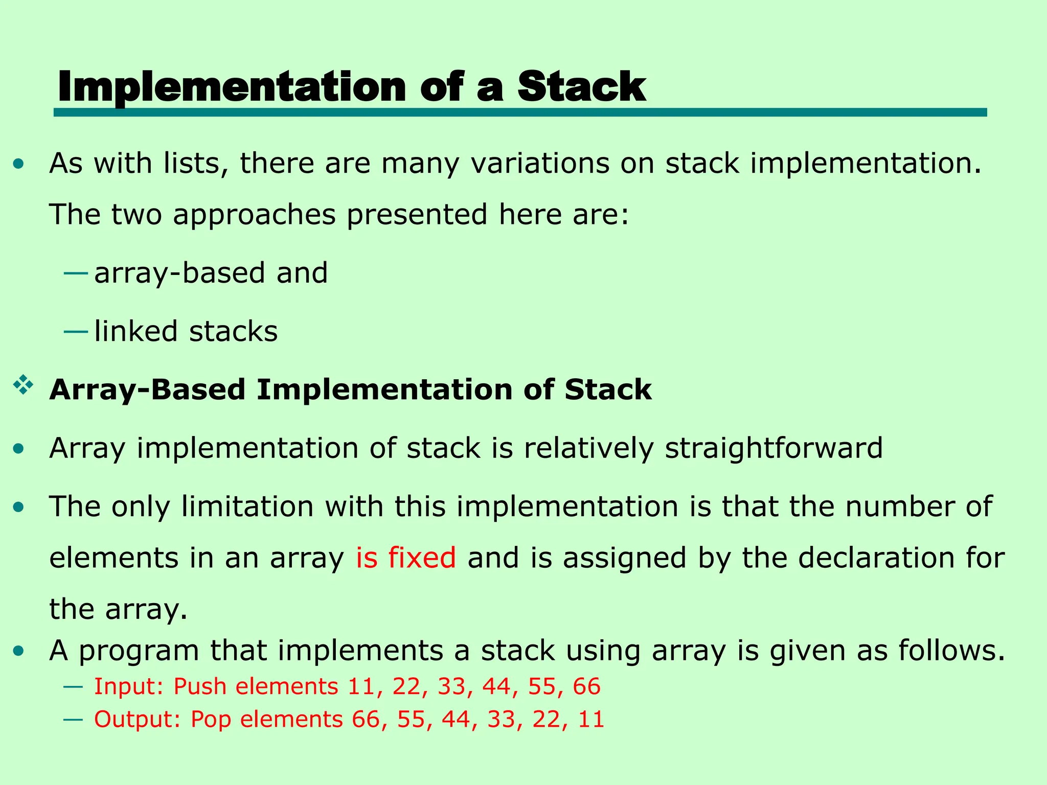 Implementation of a Stack
• As with lists, there are many variations on stack implementation.
The two approaches presented here are:
—array-based and
—linked stacks
 Array-Based Implementation of Stack
• Array implementation of stack is relatively straightforward
• The only limitation with this implementation is that the number of
elements in an array is fixed and is assigned by the declaration for
the array.
• A program that implements a stack using array is given as follows.
— Input: Push elements 11, 22, 33, 44, 55, 66
— Output: Pop elements 66, 55, 44, 33, 22, 11
 
