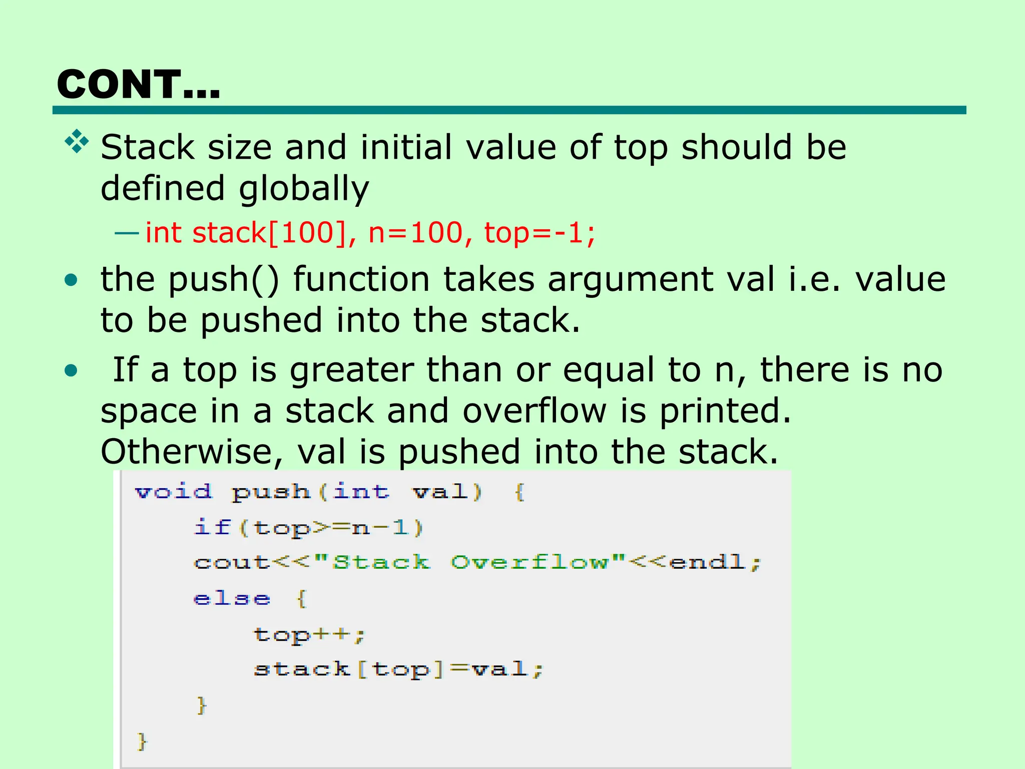 CONT…
 Stack size and initial value of top should be
defined globally
—int stack[100], n=100, top=-1;
• the push() function takes argument val i.e. value
to be pushed into the stack.
• If a top is greater than or equal to n, there is no
space in a stack and overflow is printed.
Otherwise, val is pushed into the stack.
 