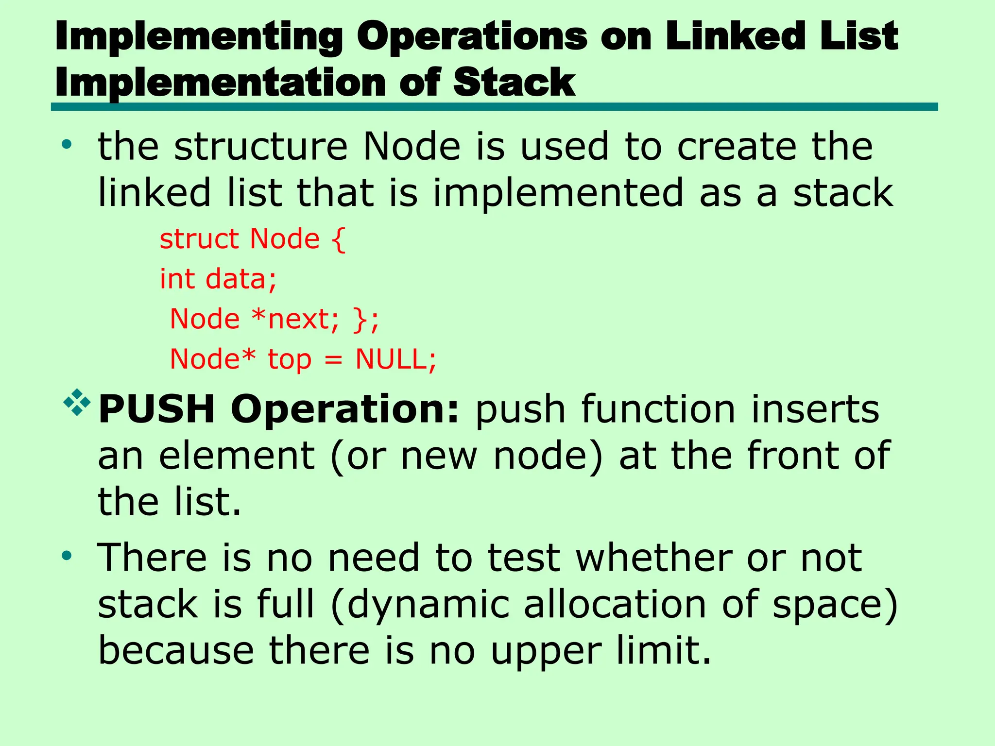 Implementing Operations on Linked List
Implementation of Stack
• the structure Node is used to create the
linked list that is implemented as a stack
struct Node {
int data;
Node *next; };
Node* top = NULL;
PUSH Operation: push function inserts
an element (or new node) at the front of
the list.
• There is no need to test whether or not
stack is full (dynamic allocation of space)
because there is no upper limit.
 