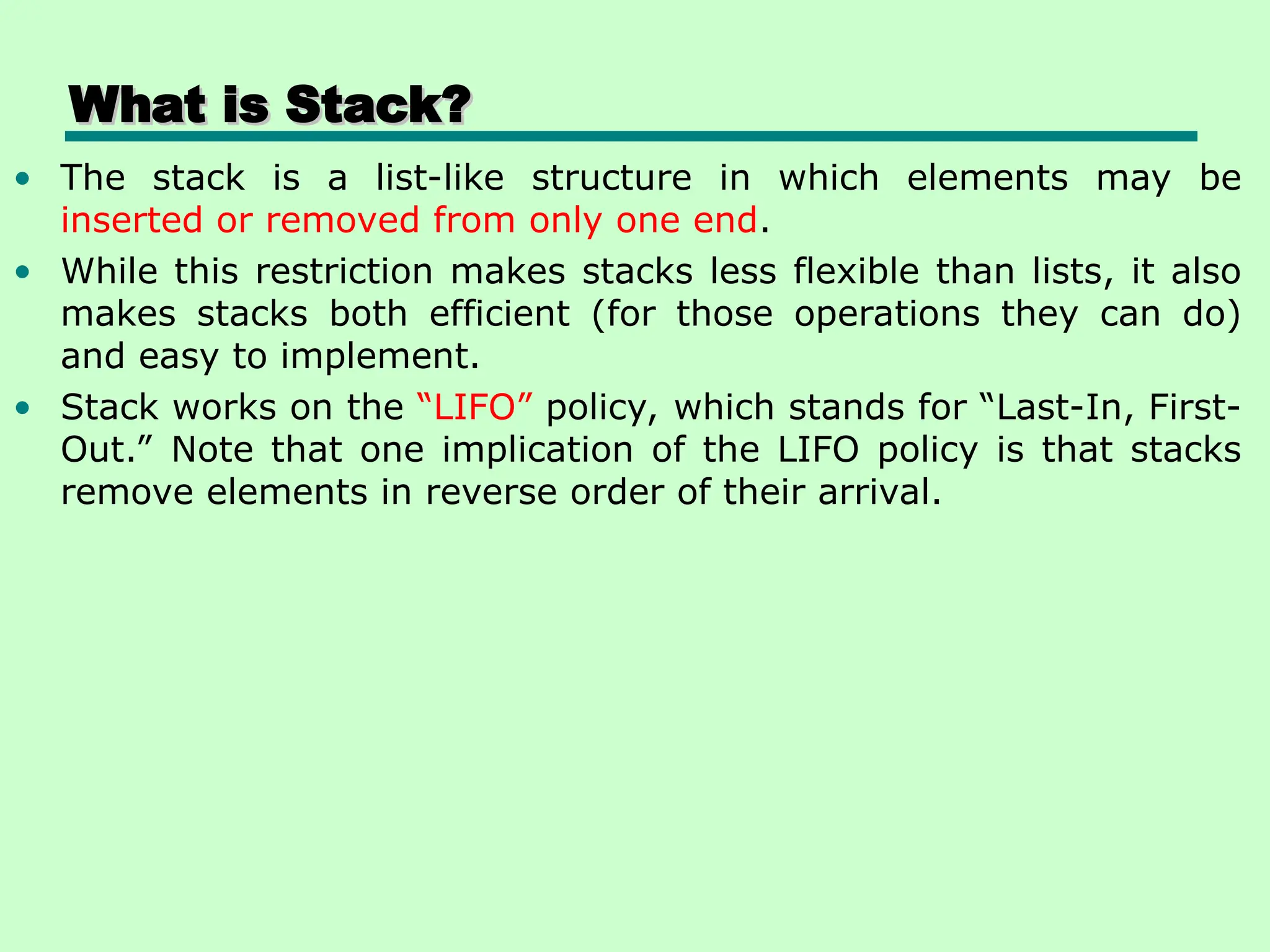 What is Stack?
What is Stack?
• The stack is a list-like structure in which elements may be
inserted or removed from only one end.
• While this restriction makes stacks less flexible than lists, it also
makes stacks both efficient (for those operations they can do)
and easy to implement.
• Stack works on the “LIFO” policy, which stands for “Last-In, First-
Out.” Note that one implication of the LIFO policy is that stacks
remove elements in reverse order of their arrival.
 