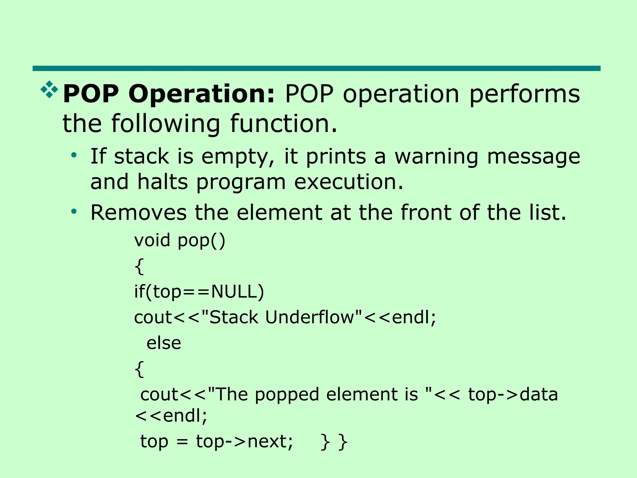 POP Operation: POP operation performs
the following function.
• If stack is empty, it prints a warning message
and halts program execution.
• Removes the element at the front of the list.
void pop()
{
if(top==NULL)
cout<<"Stack Underflow"<<endl;
else
{
cout<<"The popped element is "<< top->data
<<endl;
top = top->next; } }
 