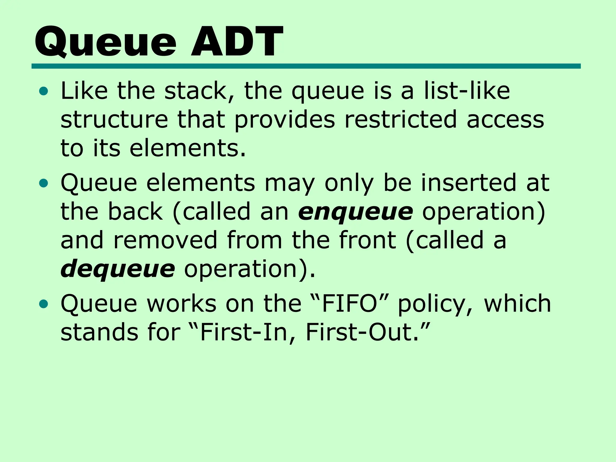 Queue ADT
• Like the stack, the queue is a list-like
structure that provides restricted access
to its elements.
• Queue elements may only be inserted at
the back (called an enqueue operation)
and removed from the front (called a
dequeue operation).
• Queue works on the “FIFO” policy, which
stands for “First-In, First-Out.”
 