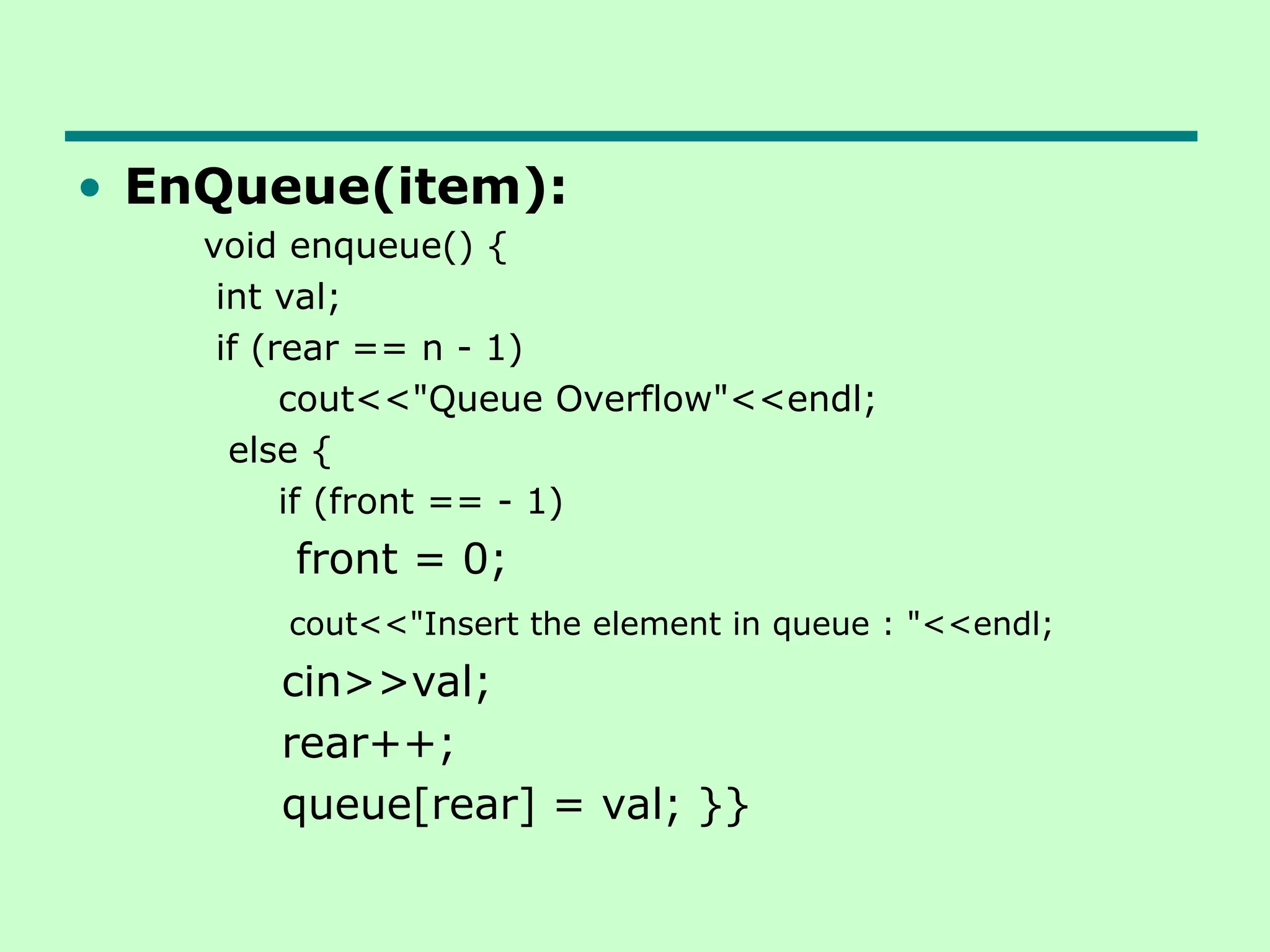 • EnQueue(item):
void enqueue() {
int val;
if (rear == n - 1)
cout<<"Queue Overflow"<<endl;
else {
if (front == - 1)
front = 0;
cout<<"Insert the element in queue : "<<endl;
cin>>val;
rear++;
queue[rear] = val; }}
 