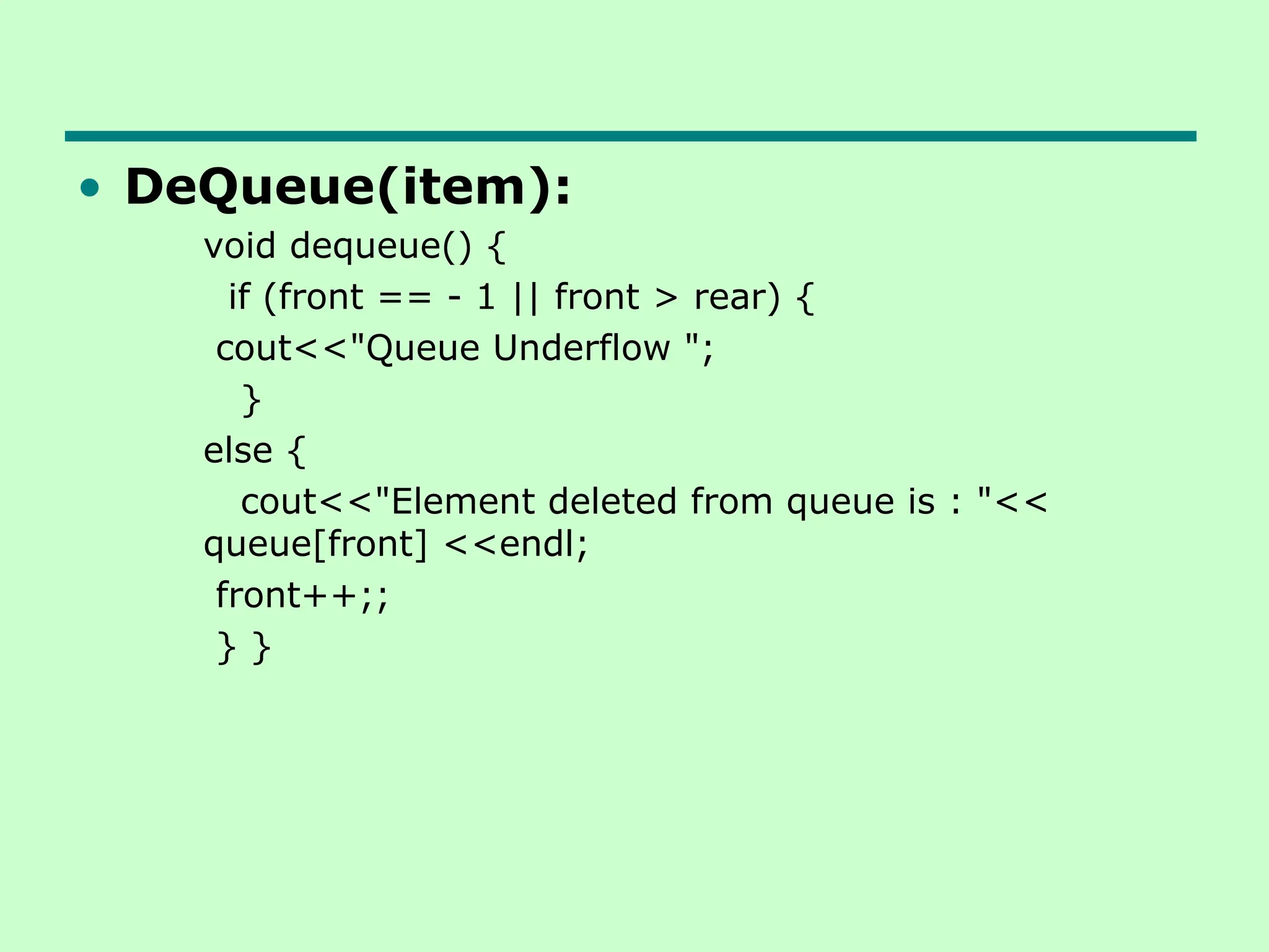 • DeQueue(item):
void dequeue() {
if (front == - 1 || front > rear) {
cout<<"Queue Underflow ";
}
else {
cout<<"Element deleted from queue is : "<<
queue[front] <<endl;
front++;;
} }
 
