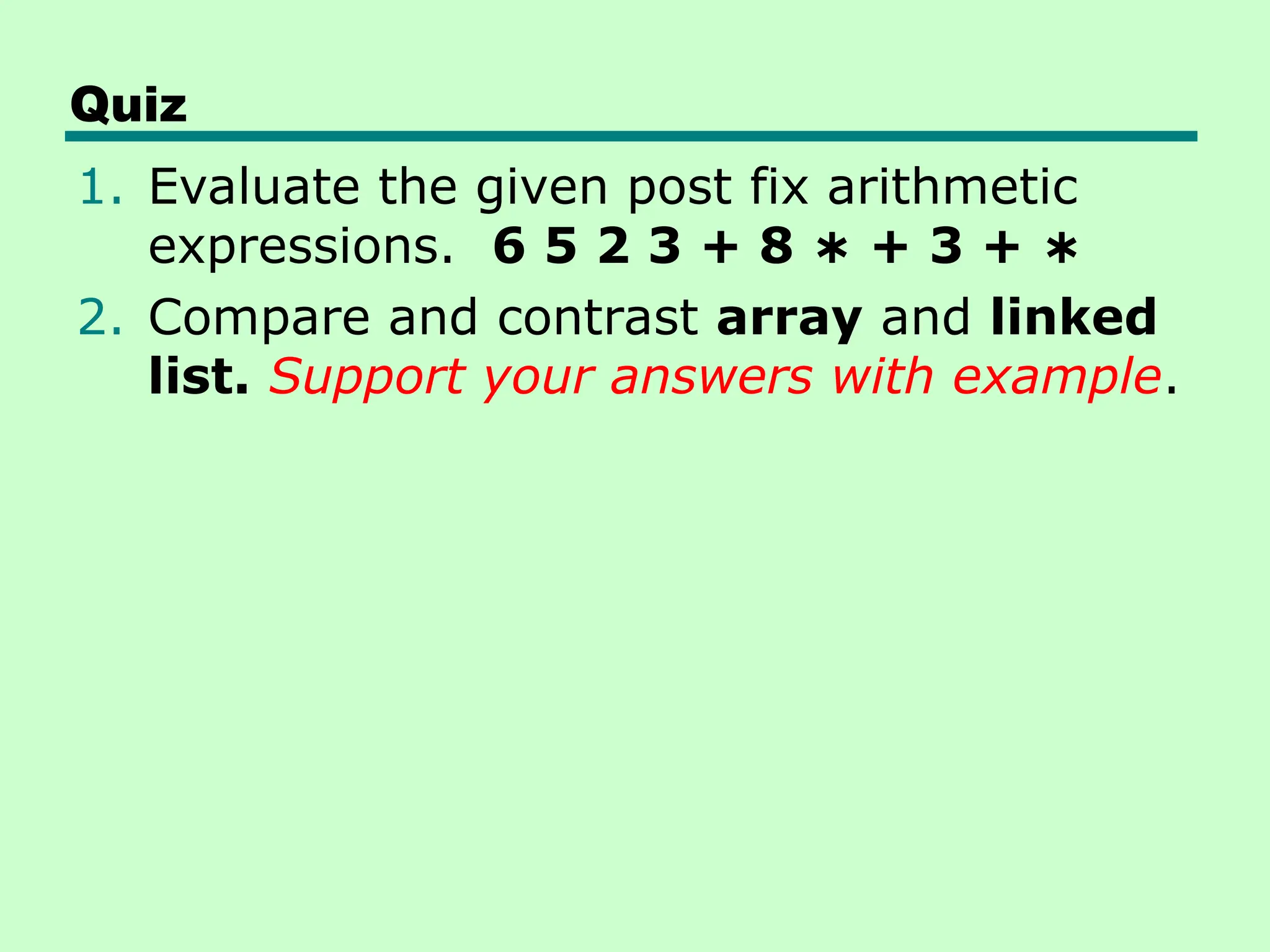 Quiz
1. Evaluate the given post fix arithmetic
expressions. 6 5 2 3 + 8 + 3 +
∗ ∗
2. Compare and contrast array and linked
list. Support your answers with example.
 