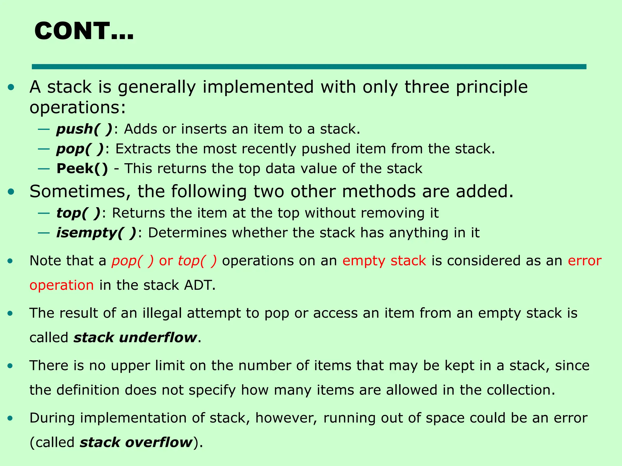 CONT…
• A stack is generally implemented with only three principle
operations:
— push( ): Adds or inserts an item to a stack.
— pop( ): Extracts the most recently pushed item from the stack.
— Peek() - This returns the top data value of the stack
• Sometimes, the following two other methods are added.
— top( ): Returns the item at the top without removing it
— isempty( ): Determines whether the stack has anything in it
• Note that a pop( ) or top( ) operations on an empty stack is considered as an error
operation in the stack ADT.
• The result of an illegal attempt to pop or access an item from an empty stack is
called stack underflow.
• There is no upper limit on the number of items that may be kept in a stack, since
the definition does not specify how many items are allowed in the collection.
• During implementation of stack, however, running out of space could be an error
(called stack overflow).
 
