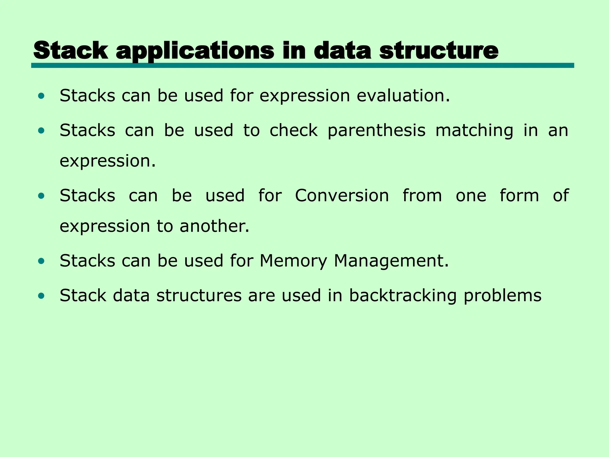 Stack applications in data structure
• Stacks can be used for expression evaluation.
• Stacks can be used to check parenthesis matching in an
expression.
• Stacks can be used for Conversion from one form of
expression to another.
• Stacks can be used for Memory Management.
• Stack data structures are used in backtracking problems
 