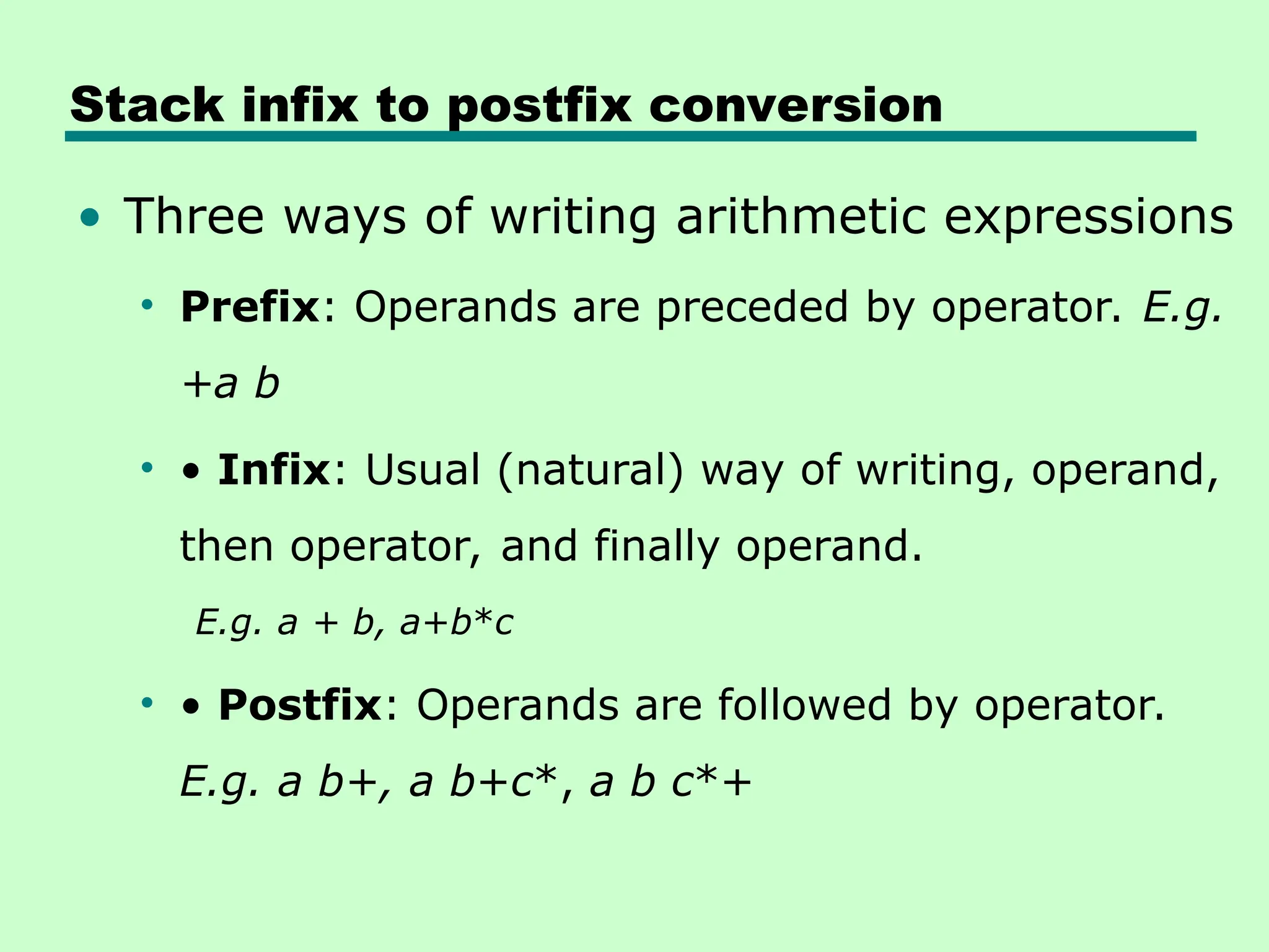Stack infix to postfix conversion
• Three ways of writing arithmetic expressions
• Prefix: Operands are preceded by operator. E.g.
+a b
• • Infix: Usual (natural) way of writing, operand,
then operator, and finally operand.
E.g. a + b, a+b*c
• • Postfix: Operands are followed by operator.
E.g. a b+, a b+c*, a b c*+
 