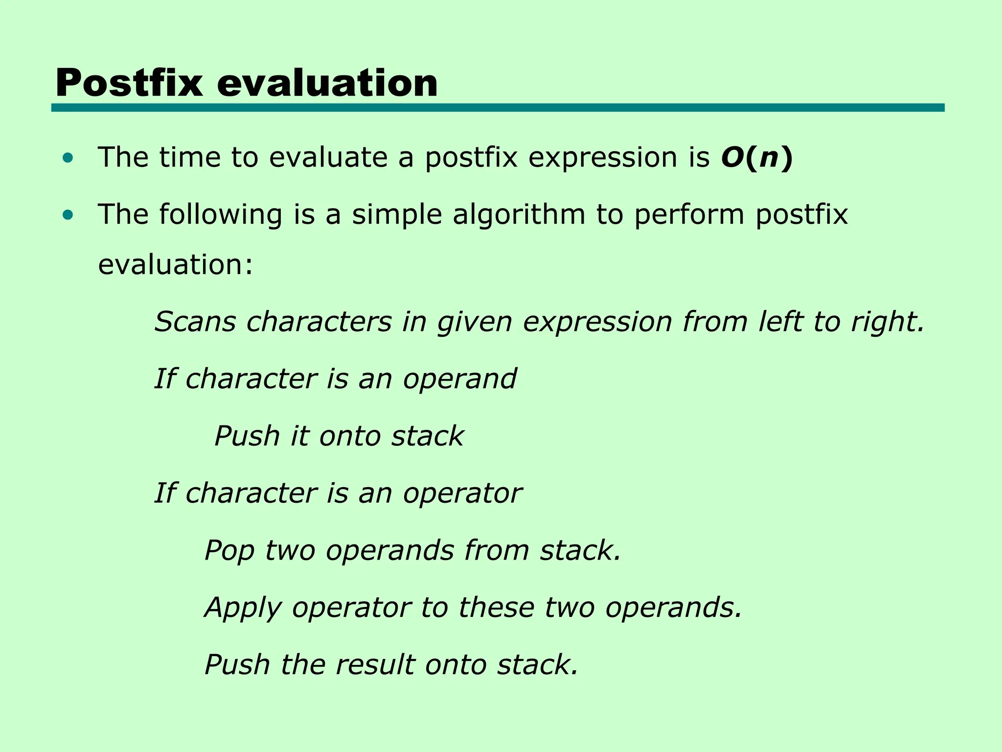 Postfix evaluation
• The time to evaluate a postfix expression is O(n)
• The following is a simple algorithm to perform postfix
evaluation:
Scans characters in given expression from left to right.
If character is an operand
Push it onto stack
If character is an operator
Pop two operands from stack.
Apply operator to these two operands.
Push the result onto stack.
 