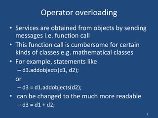 1
Operator overloading
• Services are obtained from objects by sending
messages i.e. function call
• This function call is cumbersome for certain
kinds of classes e.g. mathematical classes
• For example, statements like
– d3.addobjects(d1, d2);
or
– d3 = d1.addobjects(d2);
• can be changed to the much more readable
– d3 = d1 + d2;
 