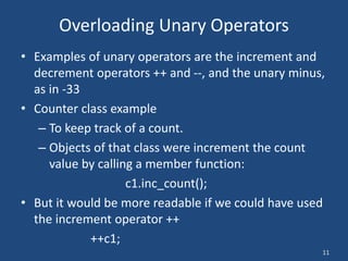 11
Overloading Unary Operators
• Examples of unary operators are the increment and
decrement operators ++ and --, and the unary minus,
as in -33
• Counter class example
– To keep track of a count.
– Objects of that class were increment the count
value by calling a member function:
c1.inc_count();
• But it would be more readable if we could have used
the increment operator ++
++c1;
 