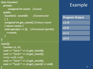 12
Example
class Counter{
private:
unsigned int count; //count
public:
Counter() : count(0) //constructor
{ }
unsigned int get_count() //return count
{ return count; }
void operator ++ (){ //increment (prefix)
++count;
}
};
Program Output
main(){
Counter c1, c2;
cout << “nc1=” << c1.get_count();
cout << “nc2=” << c2.get_count();
++c1; ++c2; ++c2;
cout << “nc1=” << c1.get_count();
cout << “nc2=” << c2.get_count() << endl;
}
c1=0
c2=0
c2=2
c1=1
 