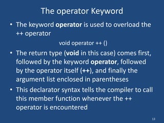 13
The operator Keyword
• The keyword operator is used to overload the
++ operator
void operator ++ ()
• The return type (void in this case) comes first,
followed by the keyword operator, followed
by the operator itself (++), and finally the
argument list enclosed in parentheses
• This declarator syntax tells the compiler to call
this member function whenever the ++
operator is encountered
 