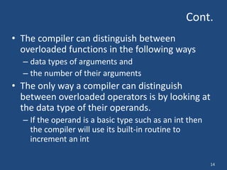 14
Cont.
• The compiler can distinguish between
overloaded functions in the following ways
– data types of arguments and
– the number of their arguments
• The only way a compiler can distinguish
between overloaded operators is by looking at
the data type of their operands.
– If the operand is a basic type such as an int then
the compiler will use its built-in routine to
increment an int
 
