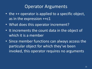 15
Operator Arguments
• the ++ operator is applied to a specific object,
as in the expression ++c1
• What does this operator increment?
• It increments the count data in the object of
which it is a member
• Since member functions can always access the
particular object for which they’ve been
invoked, this operator requires no arguments
 