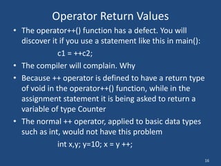 16
Operator Return Values
• The operator++() function has a defect. You will
discover it if you use a statement like this in main():
c1 = ++c2;
• The compiler will complain. Why
• Because ++ operator is defined to have a return type
of void in the operator++() function, while in the
assignment statement it is being asked to return a
variable of type Counter
• The normal ++ operator, applied to basic data types
such as int, would not have this problem
int x,y; y=10; x = y ++;
 