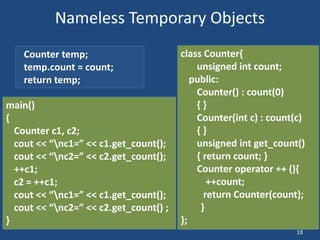 18
Nameless Temporary Objects
main()
{
Counter c1, c2;
cout << “nc1=” << c1.get_count();
cout << “nc2=” << c2.get_count();
++c1;
c2 = ++c1;
cout << “nc1=” << c1.get_count();
cout << “nc2=” << c2.get_count() ;
}
class Counter{
unsigned int count;
public:
Counter() : count(0)
{ }
Counter(int c) : count(c)
{ }
unsigned int get_count()
{ return count; }
Counter operator ++ (){
++count;
return Counter(count);
}
};
Counter temp;
temp.count = count;
return temp;
 