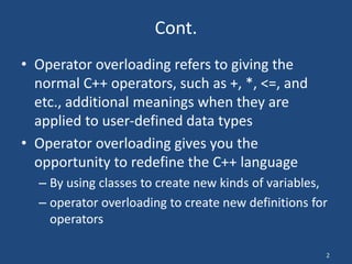 2
Cont.
• Operator overloading refers to giving the
normal C++ operators, such as +, *, <=, and
etc., additional meanings when they are
applied to user-defined data types
• Operator overloading gives you the
opportunity to redefine the C++ language
– By using classes to create new kinds of variables,
– operator overloading to create new definitions for
operators
 